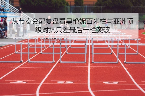 从节奏分配复盘看吴艳妮百米栏与亚洲顶级对抗只差最后一栏突破